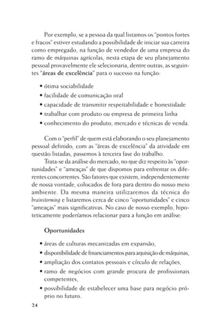 Por exemplo, se a pessoa da qual listamos os “pontos fortes
e fracos” estiver estudando a possibilidade de iniciar sua carreira
como empregado, na função de vendedor de uma empresa do
ramo de máquinas agrícolas, nesta etapa de seu planejamento
pessoal provavelmente ele selecionaria, dentre outras, as seguintes “áreas de excelência” para o sucesso na função:
• ótima sociabilidade
• facilidade de comunicação oral
• capacidade de transmitir respeitabilidade e honestidade
• trabalhar com produto ou empresa de primeira linha
• conhecimento do produto, mercado e técnicas de venda.
Com o “perfil” de quem está elaborando o seu planejamento
pessoal definido, com as “áreas de excelência” da atividade em
questão listadas, passemos à terceira fase do trabalho.
Trata-se da análise do mercado, no que diz respeito às “oportunidades” e “ameaças” de que dispomos para enfrentar os diferentes concorrentes. São fatores que existem, independentemente
de nossa vontade, colocados de fora para dentro do nosso meio
ambiente. Da mesma maneira utilizaremos da técnica do
brainstorming e listaremos cerca de cinco “oportunidades” e cinco
“ameaças” mais significativas. No caso de nosso exemplo, hipoteticamente poderíamos relacionar para a função em análise:
Oportunidades
• áreas de culturas mecanizadas em expansão,
• disponibilidade de financiamentos para aquisição de máquinas,
• ampliação dos contatos pessoais e círculo de relações,
• ramo de negócios com grande procura de profissionais
competentes,
• possibilidade de estabelecer uma base para negócio próprio no futuro.
24

 