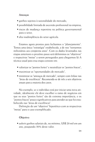 Ameaças
• ganhos sujeitos à sazonalidade do mercado,
• possibilidade limitada de ascensão profissional na empresa,
• riscos de mudança repentina na política governamental
para o setor,
• alta inadimplência do setor agrícola.
Estamos agora prontos para fecharmos o “planejamento”.
Temos uma única “estratégia” estabelecida, a de nos “tornarmos
milionários aos cinqüenta anos”. Com os dados levantados nas
etapas anteriores o proxímo passo será definirmos os “objetivos”
e respectivas “metas” a serem perseguidos para chegarmos lá! A
técnica usual para essa etapa consiste em:
• valorizar os “pontos fortes” e neutralizar os “pontos fracos”,
• maximizar as “oportunidades de mercado”,
• minimizar as “ameaças de mercado”, sempre com ênfase nas
“áreas de excelência”. Recomenda-se de três a seis objetivos
anuais para a maioria dos casos.
No exemplo, se o indivíduo está por iniciar uma nova atividade, idealmente ele deve escolher o ramo de negócios em
que os seus “pontos fortes” são de extrema importância, e os
“pontos fracos” pouco significativos para atender ao que foi estabelecido nas “áreas de excelência”.
Definição de um “objetivo” hipotético com as respectivas
“metas” para o caso exemplificado:
Objetivo
• auferir ganhos salariais de, no mínimo, US$ 20 mil em um
ano, poupando 30% deste valor.
25

 