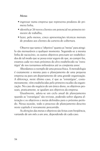 Metas
• ingressar numa empresa que representa produtos de primeira linha;
• identificar 20 novos clientes em potencial no primeiro trimestre de trabalho;
• fazer, pelo menos, cinco apresentações técnicas mensais
de produto aos clientes da carteira de cobertura.
Observe que tanto o “objetivo” quanto as “metas” para atingilo são mensuráveis a qualquer momento. Seguindo-se a mesma
linha de raciocínio, os outros objetivos precisam ser estabelecidos de tal modo que se possa estar seguro de que, ao cumpri-los,
estamos cada vez mais próximos do alvo estabelecido na “estratégia” de nos tornarmos milionários até os cinqüenta anos!
Abordamos o exemplo de uma pessoa física. A metodologia
é exatamente a mesma para o planejamento de uma pequena
empresa ou para um departamento de uma grande organização.
A diferença, neste último caso, é que as “estratégias”, costumeiramente, vêm estabelecidas pelo primeiro escalão da organização. No caso do negócio de um único dono, os objetivos pessoais, praticamente, se igualam aos objetivos da empresa.
Usualmente, adota-se um ciclo anual de planejamento
quando as “estratégias” são revistas, podendo sofrer alguma alteração e os objetivos e metas definidos para o próximo período. Nessa ocasião, todo o processo de planejamento descrito
neste capítulo é novamente percorrido.
As aferições das metas e objetivos são feitas com freqüência,
variando de um mês a um ano, dependendo de cada caso.

26

 