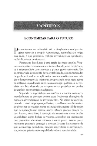 Capítulo 3

ECONOMIZAR PARA O FUTURO

P

ara se tornar um milionário até os cinqüenta anos é preciso
gerar recursos e poupar. A poupança, acumulada ao longo
dos anos, é que permitirá realizar investimentos oportunos,
multiplicadores de riquezas!
Poupar, no Brasil, não é uma tarefa das mais simples. Vivemos num país economicamente instável onde, com freqüência,
se é surpreendido com pacotes e planos governamentais. Em
contrapartida, decorrente dessa instabilidade, as oportunidades
de ganhos elevados em aplicações no mercado financeiro a médio e longo prazo são inúmeras, propiciando juros reais acima
da inflação, mas devido às bruscas mudanças políticas é necessária uma boa dose de cautela para evitar prejuízos ou perdas
de ganhos anteriormente auferidos.
Segundo os especialistas na matéria, a maneira mais recomendada para se proteger contra essas freqüentes alterações de
rumo é a diversificação de investimentos. No início de carreira,
quando o nível de poupança é baixo, o melhor conselho seria o
de depositar os recursos numa instituição financeira sólida e num
tipo de aplicação sem maiores riscos. Menos ganhos, menos riscos! Resista, nesta fase, à tentação de investir em ativos de alta
volatilidade, como bolsas de valores, commodities ou instituições
que prometem elevados retornos a curto prazo. Assim que o
montante poupado começar a crescer, à custa basicamente de
suas economias periódicas, procure diversificar os investimentos, sempre priorizando a qualidade sobre a rentabilidade.
27

 