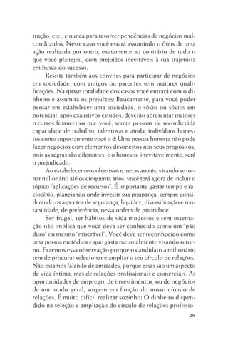 trução, etc., e nunca para resolver pendências de negócios malconduzidos. Neste caso você estará assumindo o ônus de uma
ação realizada por outro, exatamente ao contrário de tudo o
que você planejou, com prejuízos inevitáveis à sua trajetória
em busca do sucesso.
Resista também aos convites para participar de negócios
em sociedade, com amigos ou parentes sem maiores qualificações. Na quase totalidade dos casos você entrará com o dinheiro e assumirá os prejuízos! Basicamente, para você poder
pensar em estabelecer uma sociedade, o sócio ou sócios em
potencial, após exaustivos estudos, deverão apresentar maiores
recursos financeiros que você, serem pessoas de reconhecida
capacidade de trabalho, talentosas e ainda, indivíduos honestos como supostamente você o é! Uma pessoa honesta não pode
fazer negócios com elementos desonestos nos seus propósitos,
pois as regras são diferentes, e o honesto, inevitavelmente, será
o prejudicado.
Ao estabelecer seus objetivos e metas anuais, visando se tornar milionário até os cinqüenta anos, você terá agora de incluir o
tópico “aplicações de recursos”. É importante gastar tempo e raciocínio, planejando onde investir sua poupança, sempre considerando os aspectos de segurança, liquidez, diversificação e rentabilidade, de preferência, nessa ordem de prioridade.
Ser frugal, ter hábitos de vida modestos e sem ostentação não implica que você deva ser conhecido como um “pão
duro” ou mesmo “miserável”. Você deve ser reconhecido como
uma pessoa metódica e que gasta racionalmente visando retorno. Fazemos essa observação porque o candidato a milionário
tem de procurar selecionar e ampliar o seu círculo de relações.
Não estamos falando de amizades, porque essas são um aspecto
de vida íntima, mas de relações profissionais e comerciais. As
oportunidades de emprego, de investimentos, ou de negócios
de um modo geral, surgem em função do nosso círculo de
relações. É muito difícil realizar sozinho! O dinheiro dispendido na seleção e ampliação do círculo de relações profissio29

 