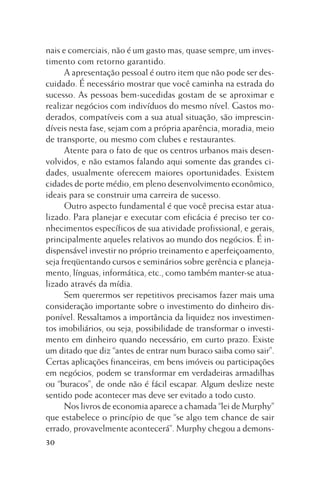 nais e comerciais, não é um gasto mas, quase sempre, um investimento com retorno garantido.
A apresentação pessoal é outro item que não pode ser descuidado. É necessário mostrar que você caminha na estrada do
sucesso. As pessoas bem-sucedidas gostam de se aproximar e
realizar negócios com indivíduos do mesmo nível. Gastos moderados, compatíveis com a sua atual situação, são imprescindíveis nesta fase, sejam com a própria aparência, moradia, meio
de transporte, ou mesmo com clubes e restaurantes.
Atente para o fato de que os centros urbanos mais desenvolvidos, e não estamos falando aqui somente das grandes cidades, usualmente oferecem maiores oportunidades. Existem
cidades de porte médio, em pleno desenvolvimento econômico,
ideais para se construir uma carreira de sucesso.
Outro aspecto fundamental é que você precisa estar atualizado. Para planejar e executar com eficácia é preciso ter conhecimentos específicos de sua atividade profissional, e gerais,
principalmente aqueles relativos ao mundo dos negócios. É indispensável investir no próprio treinamento e aperfeiçoamento,
seja freqüentando cursos e seminários sobre gerência e planejamento, línguas, informática, etc., como também manter-se atualizado através da mídia.
Sem querermos ser repetitivos precisamos fazer mais uma
consideração importante sobre o investimento do dinheiro disponível. Ressaltamos a importância da liquidez nos investimentos imobiliários, ou seja, possibilidade de transformar o investimento em dinheiro quando necessário, em curto prazo. Existe
um ditado que diz “antes de entrar num buraco saiba como sair”.
Certas aplicações financeiras, em bens imóveis ou participações
em negócios, podem se transformar em verdadeiras armadilhas
ou “buracos”, de onde não é fácil escapar. Algum deslize neste
sentido pode acontecer mas deve ser evitado a todo custo.
Nos livros de economia aparece a chamada “lei de Murphy”
que estabelece o princípio de que “se algo tem chance de sair
errado, provavelmente acontecerá”. Murphy chegou a demons30

 