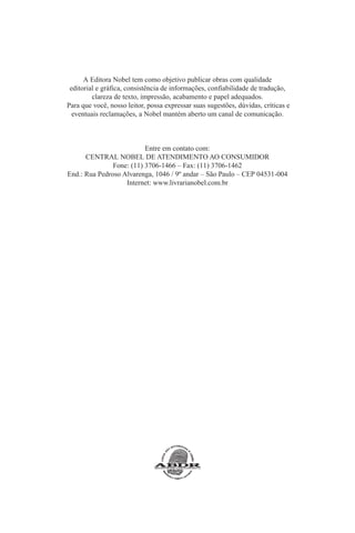A Editora Nobel tem como objetivo publicar obras com qualidade
editorial e gráfica, consistência de informações, confiabilidade de tradução,
clareza de texto, impressão, acabamento e papel adequados.
Para que você, nosso leitor, possa expressar suas sugestões, dúvidas, críticas e
eventuais reclamações, a Nobel mantém aberto um canal de comunicação.

Entre em contato com:
CENTRAL NOBEL DE ATENDIMENTO AO CONSUMIDOR
Fone: (11) 3706-1466 – Fax: (11) 3706-1462
End.: Rua Pedroso Alvarenga, 1046 / 9º andar – São Paulo – CEP 04531-004
Internet: www.livrarianobel.com.br

 