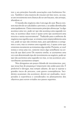trar o seu princípio fazendo associações com fenômenos físicos. Também é uma maneira de encarar um fato novo, ou seja,
se um investimento tem chances de ser um fracasso, não arrisque,
abandone-o!
O mundo dos negócios não é um jogo de azar. Riscos existem mas têm de ser calculados e previstos, e as saídas identificadas
antecipadamente. Outro interessante princípio afirma que “se algo
acontece uma vez, pode ser que não aconteça uma segunda vez
mas, se acontece duas vezes é quase certo que acontecerá uma
terceira e outras sucessivamente”. Traduzido para o ambiente de
negócios isso significa que, se erramos num empreendimento uma
vez, pode ser que não erremos mais, pois aprendemos e corrigimos o erro; mas se erramos uma segunda vez, é quase certo que
erraremos novamente ao tentarmos algo similar. Portanto, se você
tentou e errou uma vez, somente inicie algo semelhante na certeza de que dará certo! De maneira similar, se acertarmos uma
vez com determinado tipo de investimento ou negócio, pode ser
que não acertemos uma segunda vez mas, se isto acontecer, provavelmente acertaremos sempre!
Nos alongamos um pouco falando de investimentos, porque nessa fase de poupança é importante não andar para trás. É
preferível ir devagar, mas sempre adiante, do que se sujeitar a
grandes riscos de percurso, com graves conseqüências. Incidentes ocasionais vão acontecer, devem ser analisados, incorporados à experiência e considerados no planejamento dos
objetivos para serem evitados nos passos seguintes.

31

 