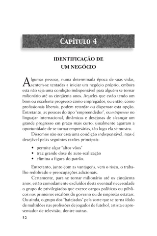 Capítulo 4
IDENTIFICAÇÃO DE
UM NEGÓCIO

A

lgumas pessoas, numa determinada época de suas vidas,
sentem-se tentadas a iniciar um negócio próprio, embora
esta não seja uma condição indispensável para alguém se tornar
milionário até os cinqüenta anos. Aqueles que estão tendo um
bom ou excelente progresso como empregados, ou então, como
profissionais liberais, podem retardar ou dispensar esta opção.
Entretanto, as pessoas do tipo “empreendedor”, ou entrepreneur no
linguajar internacional, dinâmicas e desejosas de alcançar um
grande progresso em prazo mais curto, usualmente agarram a
oportunidade de se tornar empresárias, tão logo ela se mostra.
Dissemos não ser essa uma condição indispensável, mas é
desejável pelas seguintes razões principais:
• permite alçar “altos vôos”
• traz grande dose de auto-realização
• elimina a figura do patrão.
Entretanto, junto com as vantagens, vem o risco, o trabalho redobrado e preocupações adicionais.
Certamente, para se tornar milionário até os cinqüenta
anos, estão comodamente excluídos desta eventual necessidade
o grupo de privilegiados que exerce cargos políticos ou públicos nos primeiros escalões do governo ou de empresas estatais.
Ou ainda, o grupo dos “bafejados” pela sorte que se torna ídolo
de multidões nas profissões de jogador de futebol, artista e apresentador de televisão, dentre outras.
32

 