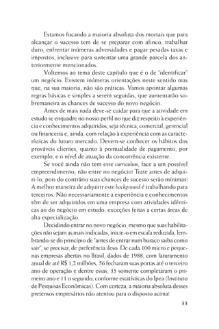 Estamos focando a maioria absoluta dos mortais que para
alcançar o sucesso tem de se preparar com afinco, trabalhar
duro, enfrentar inúmeras adversidades e pagar pesadas taxas e
impostos, inclusive para sustentar uma grande parcela dos anteriormente mencionados.
Voltemos ao tema deste capítulo que é o de “identificar”
um negócio. Existem inúmeras orientações neste sentido mas
que, na sua maioria, não são práticas. Vamos apontar algumas
regras básicas e simples a serem seguidas, que aumentarão sobremaneira as chances de sucesso do novo negócio.
Antes de mais nada deve-se cuidar para que a atividade em
estudo se enquadre no nosso perfil no que diz respeito à experiência e conhecimentos adquiridos, seja técnica, comercial, gerencial
ou financeira e, ainda, com relação à experiência com as características do futuro mercado. Devem-se conhecer os hábitos dos
prováveis clientes, quanto à pontualidade de pagamento, por
exemplo, e o nível de atuação da concorrência existente.
Se você ainda não tem esse curriculum, face a um possível
empreendimento, não entre no negócio! Trate antes de adquiri-lo, pois do contrário suas chances de sucesso serão mínimas!
A melhor maneira de adquirir este background é trabalhando para
terceiros. Não necessariamente a experiência e conhecimentos
têm de ser adquiridos em uma empresa com atividades idênticas ao do negócio em estudo, exceções feitas a certas áreas de
alta especialização.
Decidindo entrar no novo negócio, mesmo que suas habilitações não sejam as mais indicadas, inicie-o em escala reduzida, lembrando-se do princípio de “antes de entrar num buraco saiba como
sair”, se precisar, de preferência ileso. De cada 100 micro e pequenas empresas abertas no Brasil, dados de 1988, com faturamento
anual de até R$ 1,2 milhões, 56 fecharam suas portas até o terceiro
ano de operação e dentre essas, 35 somente completaram o primeiro ano e 11 o segundo, conforme estatísticas do Ipea (Instituto
de Pesquisas Econômicas). Com certeza, a maioria absoluta desses
pretensos empresários não atentou para o disposto acima!
33

 