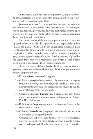 Outro aspecto, de não menos importância, é que não basta ter a experiência e conhecimentos exigidos, mas a experiência deverá ter sido bem-sucedida!
Resumindo, se você tem a experiência e os conhecimentos adequados, se a experiência foi bem-sucedida, e se o negócio se adapta a sua personalidade, você está perfeitamente apto
a geri-lo com sucesso. Resta saber se esse negócio apresenta
boas condições de viabilidade.
Para tanto, vamos elaborar o que passaremos a chamar de
“planilha de viabilidade”. Esta planilha é uma espécie de calibre
“passa não passa”, muito usado em engenharia mecânica, para
verificação das dimensões de uma peça fabricada. Com a utilização deste calibre, rapidamente pode-se aceitar ou rejeitar a
peça, em função das especificações. Analogamente, a “planilha
de viabilidade” tem esse propósito, com vistas à “viabilidade
econômica e financeira” de um empreendimento.
O roteiro para a elaboração da planilha, consiste dos seguintes passos (os cálculos devem ser elaborados para um mês
típico, ou para um ano):
1 – Estime o faturamento do negócio.
2 – Calcule a margem bruta sobre o faturamento; a margem
bruta é a diferença entre o preço de venda e o de custo,
normalmente expressa em percentual do preço de venda,
como 20% ou 10%, por exemplo.
3 – Calcule a margem líquida, que é igual à margem bruta
menos os impostos diretos, como diferenças de ICMS,
PIS, IPI, Cofins, etc.
4 – Relacione as despesas; agrupe-as em itens conforme esclareceremos a seguir.
5 – Calcule o lucro bruto (ou prejuízo) estimado, deduzindo
as despesas da margem líquida.
Observação: sobre o lucro bruto, isto é, se o resultado
anterior foi positivo, hoje ainda incidem a contribuição
social e o Imposto de Renda, antes de se ter o lucro líquido.
34

 