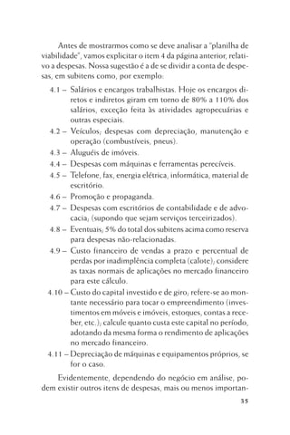 Antes de mostrarmos como se deve analisar a “planilha de
viabilidade”, vamos explicitar o item 4 da página anterior, relativo a despesas. Nossa sugestão é a de se dividir a conta de despesas, em subitens como, por exemplo:
4.1 – Salários e encargos trabalhistas. Hoje os encargos diretos e indiretos giram em torno de 80% a 110% dos
salários, exceção feita às atividades agropecuárias e
outras especiais.
4.2 – Veículos; despesas com depreciação, manutenção e
operação (combustíveis, pneus).
4.3 – Aluguéis de imóveis.
4.4 – Despesas com máquinas e ferramentas perecíveis.
4.5 – Telefone, fax, energia elétrica, informática, material de
escritório.
4.6 – Promoção e propaganda.
4.7 – Despesas com escritórios de contabilidade e de advocacia; (supondo que sejam serviços terceirizados).
4.8 – Eventuais; 5% do total dos subitens acima como reserva
para despesas não-relacionadas.
4.9 – Custo financeiro de vendas a prazo e percentual de
perdas por inadimplência completa (calote); considere
as taxas normais de aplicações no mercado financeiro
para este cálculo.
4.10 – Custo do capital investido e de giro; refere-se ao montante necessário para tocar o empreendimento (investimentos em móveis e imóveis, estoques, contas a receber, etc.); calcule quanto custa este capital no período,
adotando da mesma forma o rendimento de aplicações
no mercado financeiro.
4.11 – Depreciação de máquinas e equipamentos próprios, se
for o caso.
Evidentemente, dependendo do negócio em análise, podem existir outros itens de despesas, mais ou menos importan35

 