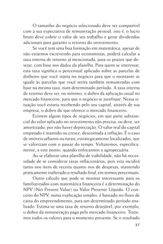 O tamanho do negócio selecionado deve ser compatível
com a sua expectativa de remuneração pessoal, isto é, o lucro
bruto deve cobrir o valor de seu trabalho e gerar dividendos
adicionais para garantir o retorno do investimento.
Se você tem uma boa formação em matemática, apesar de
não estarmos escrevendo para economistas, poderá calcular a
taxa interna de retorno já mencionada, para os prazos que desejar, com base nos dados da planilha. Para quem se interessar,
esta taxa significa o percentual aplicado sobre as parcelas de
dinheiro que você injeta no negócio para que o montante se
iguale às parcelas que você retira também remuneradas com
base na mesma taxa, num determinado período. A taxa interna
de retorno deve ser, no mínimo, o dobro da aplicação usual no
mercado financeiro, para que o negócio se justifique. Nessa situação você estaria recebendo pelo seu capital, através de sua
empresa, o dobro do que oferece o mercado financeiro.
Existem alguns tipos de negócios, em que parte substancial do valor aplicado no investimento não precisa, ou deve, ser
amortizado, por não haver depreciação. O valor real do capital
empatado é mantido ou cresce, descontada a inflação. É o caso
de imóveis urbanos ou rurais, estrategicamente localizados, que
se valorizam com o passar do tempo. Voltaremos, especificamente, a este ponto, quando enfocarmos a agropecuária.
Ao se elaborar uma planilha de viabilidade, não há necessidade de se considerar taxas inflacionárias, pois esta incidirá
tanto nos itens de receita quanto nos de despesas, mantendo
praticamente inalterado o resultado final, em termos percentuais.
Outro cálculo que pode se mostrar interessante para os
familiarizados com matemática financeira é a determinação do
NPV (Net Present Value) ou Valor Presente Líquido. O conceito do NPV, numa explicação simples, é baseado no fluxo de
caixa do empreendimento, para um determinado período analisado. Estima-se uma taxa de retorno desejável, por exemplo,
o dobro da remuneração paga pelo mercado financeiro. Trazemos todos os valores para o momento presente. Se o resultado
37

 