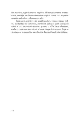 for positivo, significa que o negócio é financeiramente interessante, ou seja, está remunerando o capital numa taxa superior
ao dobro da oferecida no mercado.
Para quem se interessar, as calculadoras financeiras de bolso, existentes no comércio, permitem calcular com facilidade
tanto a taxa interna de retorno quanto o NPV. Não obstante,
esclarecemos que estes indicadores são perfeitamente dispensáveis para uma análise satisfatória da planilha de viabilidade.

38

 