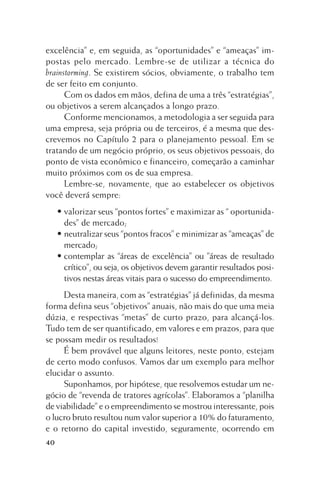 excelência” e, em seguida, as “oportunidades” e “ameaças” impostas pelo mercado. Lembre-se de utilizar a técnica do
brainstorming. Se existirem sócios, obviamente, o trabalho tem
de ser feito em conjunto.
Com os dados em mãos, defina de uma a três “estratégias”,
ou objetivos a serem alcançados a longo prazo.
Conforme mencionamos, a metodologia a ser seguida para
uma empresa, seja própria ou de terceiros, é a mesma que descrevemos no Capítulo 2 para o planejamento pessoal. Em se
tratando de um negócio próprio, os seus objetivos pessoais, do
ponto de vista econômico e financeiro, começarão a caminhar
muito próximos com os de sua empresa.
Lembre-se, novamente, que ao estabelecer os objetivos
você deverá sempre:
• valorizar seus “pontos fortes” e maximizar as “ oportunidades” de mercado;
• neutralizar seus “pontos fracos” e minimizar as “ameaças” de
mercado;
• contemplar as “áreas de excelência” ou ”áreas de resultado
crítico”, ou seja, os objetivos devem garantir resultados positivos nestas áreas vitais para o sucesso do empreendimento.
Desta maneira, com as “estratégias” já definidas, da mesma
forma defina seus “objetivos” anuais, não mais do que uma meia
dúzia, e respectivas “metas” de curto prazo, para alcançá-los.
Tudo tem de ser quantificado, em valores e em prazos, para que
se possam medir os resultados!
É bem provável que alguns leitores, neste ponto, estejam
de certo modo confusos. Vamos dar um exemplo para melhor
elucidar o assunto.
Suponhamos, por hipótese, que resolvemos estudar um negócio de “revenda de tratores agrícolas”. Elaboramos a “planilha
de viabilidade” e o empreendimento se mostrou interessante, pois
o lucro bruto resultou num valor superior a 10% do faturamento,
e o retorno do capital investido, seguramente, ocorrendo em
40

 