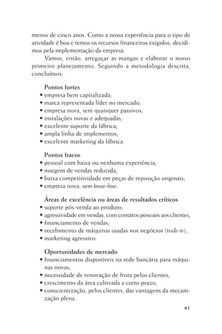 menos de cinco anos. Como a nossa experiência para o tipo de
atividade é boa e temos os recursos financeiros exigidos, decidimos pela implementação da empresa.
Vamos, então, arregaçar as mangas e elaborar o nosso
primeiro planejamento. Seguindo a metodologia descrita,
concluímos:
Pontos fortes
• empresa bem capitalizada;
• marca representada líder no mercado;
• empresa nova, sem quaisquer passivos;
• instalações novas e adequadas;
• excelente suporte da fábrica;
• ampla linha de implementos;
• excelente marketing da fábrica.
Pontos fracos
• pessoal com baixa ou nenhuma experiência;
• margem de vendas reduzida;
• baixa competitividade em peças de reposição originais;
• empresa nova, sem know-how.
Áreas de excelência ou áreas de resultados críticos
• suporte pós-venda ao produto;
• agressividade em vendas, com contatos pessoais aos clientes;
• financiamento de vendas;
• recebimento de máquinas usadas nos negócios (trade-in);
• marketing agressivo.
Oportunidades de mercado
• financiamentos disponíveis na rede bancária para máquinas novas;
• necessidade de renovação de frota pelos clientes;
• crescimento da área cultivada a curto prazo;
• conscientização, pelos clientes, das vantagens da mecanização plena.
41

 