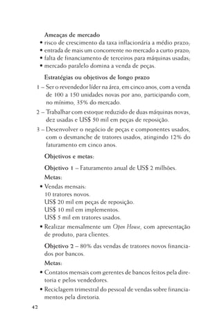 Ameaças de mercado
• risco de crescimento da taxa inflacionária a médio prazo;
• entrada de mais um concorrente no mercado a curto prazo;
• falta de financiamento de terceiros para máquinas usadas;
• mercado paralelo domina a venda de peças.
Estratégias ou objetivos de longo prazo
1 – Ser o revendedor líder na área, em cinco anos, com a venda
de 100 a 150 unidades novas por ano, participando com,
no mínimo, 35% do mercado.
2 – Trabalhar com estoque reduzido de duas máquinas novas,
dez usadas e US$ 50 mil em peças de reposição.
3 – Desenvolver o negócio de peças e componentes usados,
com o desmanche de tratores usados, atingindo 12% do
faturamento em cinco anos.
Objetivos e metas:
Objetivo 1 – Faturamento anual de US$ 2 milhões.
Metas:
• Vendas mensais:
10 tratores novos.
US$ 20 mil em peças de reposição.
US$ 10 mil em implementos.
US$ 5 mil em tratores usados.
• Realizar mensalmente um Open House, com apresentação
de produto, para clientes.
Objetivo 2 – 80% das vendas de tratores novos financiados por bancos.
Metas:
• Contatos mensais com gerentes de bancos feitos pela diretoria e pelos vendedores.
• Reciclagem trimestral do pessoal de vendas sobre financiamentos pela diretoria.
42

 