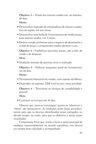 Objetivo 3 – Venda dos tratores usados em, no máximo,
60 dias.
Metas:
• Desenvolver mercado de compradores de tratores usados,
fora da região, em seis meses.
• Desenvolver uma linha de financiamento de médio prazo,
para tratores usados, em 3 meses.
• Efetivar estudo preliminar para o negócio de desmanche e
venda de peças e componentes usados durante o ano.
Objetivo 4 – Estabelecer previsões anuais, mês a mês, de
venda e de despesas.
Meta:
• Medições mensais do previsto versus o realizado.
Objetivo 5 – Elaborar programa anual de treinamento,
em 60 dias.
Metas:
• Treinamento bimestral em vendas, com suporte da fábrica.
• Dispender, no máximo, US$ 3 mil no ano, nesta atividade.
Objetivo 6 – Terceirizar os serviços de contabilidade e
pessoal.
Meta:
• Contratar os serviços em 30 dias.
Observe que, tanto as “estratégias” quanto os “objetivos” e
“metas” são mensuráveis. As medições serão feitas periodicamente para que os desvios identificados sejam corrigidos no
devido tempo, ou então, para que os objetivos e metas sejam
reavaliados.
É importante frisar que, sendo o lucro a razão principal de
qualquer empreendimento no mundo capitalista, este deverá
ser sempre bem calculado e acompanhado.
43

 