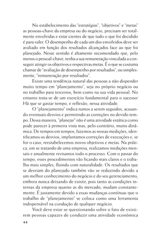 No estabelecimento das “estratégias”, “objetivos” e “metas”
as pessoas-chave da empresa ou do negócio, precisam ser totalmente envolvidas e estar cientes de que tudo o que foi decidido
é para valer. O desempenho de cada um dos envolvidos deve ser
avaliado em função dos resultados alcançados face ao que foi
planejado. Nesse sentido é altamente recomendado que, pelo
menos o pessoal-chave, tenha a sua remuneração vinculada a conseguir atingir os objetivos e respectivas metas. É o que se costuma
chamar de “avaliação de desempenho por resultados”, ou simplesmente, ”remuneração por resultados”.
Existe uma tendência natural das pessoas a não dispender
muito tempo em “planejamento”, seja no próprio negócio ou
no trabalho para terceiros, bem como na sua vida pessoal. No
entanto trata-se de um exercício fundamental para o sucesso!
Há que se gastar tempo, e reflexão, nessa atividade.
O “planejamento” indica rumos a serem seguidos, acusando eventuais desvios e permitindo as correções no devido tempo. Dessa maneira, ”planejar” não é uma atividade estática como
pode parecer à primeira vista mas, pelo contrário, muito dinâmica. De tempos em tempos, fazemos as nossas medições, identificamos os desvios, implantamos correções de execuções e, se
for o caso, reestabelecemos novos objetivos e metas. Na prática, em se tratando de uma empresa, realizamos medições mensais e anualmente revisamos todo o processo. Com o passar do
tempo, esses procedimentos vão ficando mais claros e o trabalho mais simples, fluindo com naturalidade. Os resultados que
se desviam do planejado também vão se reduzindo devido a
um melhor conhecimento do negócio e do seu gerenciamento,
embora nunca deixando de existir, pois tanto as condições internas da empresa quanto as do mercado, mudam constantemente. É justamente devido a essas mudanças contínuas que o
trabalho de “planejamento” se coloca como uma ferramenta
indispensável na condução de qualquer negócio.
Você deve estar se questionando sobre o fato de existirem pessoas capazes de conduzir uma atividade econômica
44

 