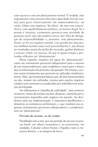 com sucesso e sem um planejamento formal. É verdade, mas
seguramente essas pessoas têm uma capacidade fora do normal para gerir intuitivamente um empreendimento, ou
então, lidam com negócios “da china”, do tipo sem concorrência, com apadrinhamento político, ou mesmo ilegal. Se a
pessoa é intuitiva, certamente gerencia uma atividade de
pequeno porte que não poderá crescer por falta de delegação de responsabilidades e, portanto, sem planejamento.
Assim, se for um negócio normal, a ser gerido por uma pessoa também normal como você provavelmente é, que deseja
ter resultados acima da média do mercado, ganhar dinheiro
e crescer, enfim, ter sucesso, há que se gastar tempo e profundas reflexões em “planejamento”.
Neste capítulo, tratamos até agora do “planejamento”,
como um instrumento gerencial indispensável para o sucesso
de um empreendimento, para estabelecer rumos para o futuro
face às informações do presente e do passado. No entanto, existem outras ferramentas que precisam ser aplicadas simultaneamente. Aliás, são ferramentas básicas que, de uma forma primária
ou não, sempre são utilizadas, mesmo para aqueles negócios
citados como anormais ou conduzidos por indivíduos em situação privilegiada.
Ao elaborarmos a “planilha de viabilidade”, num primeiro
momento, temos de estimar receitas, despesas, capital de giro e
investimentos requeridos pelo negócio em questão. Ao decidirmos pela sua implementação, é imperativo detalharmos e
afinarmos as estimativas preliminares, o que resultará nos seguintes instrumentos gerenciais indispensáveis e complementares ao “planejamento”:
Previsão de receitas, ou de vendas
Detalhadas mês a mês, por um período de um ano (exercício fiscal), em valores monetários e, se conveniente, em
unidades. Calcular valores brutos e líquidos (sem os impostos diretos), e as margens de lucro.
45

 