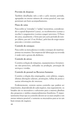 Previsão de despesas
Também detalhadas mês a mês e pelo mesmo período,
agrupadas no menor número de contas possível, mas que
permitam um bom acompanhamento.
Fluxo de caixa
Para exibir as “entradas” e “saídas” monetárias, considerando o capital disponível (caixa), os recebimentos (contas a
receber) e pagamentos (contas a pagar) previstos. O fluxo
de caixa, usualmente, é feito por um curto período de tempo (diário, por até 15 ou 30 dias), pelo fato de exigir maior
precisão e revisões contínuas.
Controle de estoques
Para exibir as mercadorias à venda e estoques de matériasprimas ou insumos. Em empresas de fabricação ou revenda
é onde está o grosso do dinheiro.
Controle de ativos
Contém a relação de máquinas, equipamentos e ferramentas não-perecíveis, utilizadas na produção, prestação de
serviços e vendas.
Controle de pessoal ou Recursos humanos
Contém a relação dos empregados, com salários, cargos,
últimas alterações salariais, promoções, folhas de ponto e
outras informações de interesse.
Evidentemente, existem outros controles que podem ser
importantes, dependendo de cada negócio, mas seguramente, os
listados são os necessários e suficientes para a maioria absoluta
dos pequenos e médios empreendimentos brasileiros. É importantíssimo frisar que os controles devem ser os mais simples e em
menor número possível, e somente os necessários para se ter um
bom retrato do negócio.
46

 