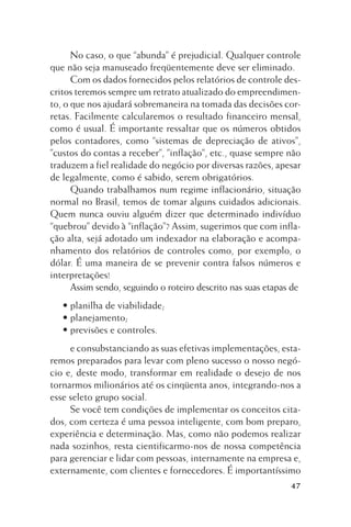 No caso, o que “abunda” é prejudicial. Qualquer controle
que não seja manuseado freqüentemente deve ser eliminado.
Com os dados fornecidos pelos relatórios de controle descritos teremos sempre um retrato atualizado do empreendimento, o que nos ajudará sobremaneira na tomada das decisões corretas. Facilmente calcularemos o resultado financeiro mensal,
como é usual. É importante ressaltar que os números obtidos
pelos contadores, como “sistemas de depreciação de ativos”,
”custos do contas a receber”, ”inflação”, etc., quase sempre não
traduzem a fiel realidade do negócio por diversas razões, apesar
de legalmente, como é sabido, serem obrigatórios.
Quando trabalhamos num regime inflacionário, situação
normal no Brasil, temos de tomar alguns cuidados adicionais.
Quem nunca ouviu alguém dizer que determinado indivíduo
“quebrou” devido à “inflação”? Assim, sugerimos que com inflação alta, sejá adotado um indexador na elaboração e acompanhamento dos relatórios de controles como, por exemplo, o
dólar. É uma maneira de se prevenir contra falsos números e
interpretações!
Assim sendo, seguindo o roteiro descrito nas suas etapas de
• planilha de viabilidade;
• planejamento;
• previsões e controles.
e consubstanciando as suas efetivas implementações, estaremos preparados para levar com pleno sucesso o nosso negócio e, deste modo, transformar em realidade o desejo de nos
tornarmos milionários até os cinqüenta anos, integrando-nos a
esse seleto grupo social.
Se você tem condições de implementar os conceitos citados, com certeza é uma pessoa inteligente, com bom preparo,
experiência e determinação. Mas, como não podemos realizar
nada sozinhos, resta cientificarmo-nos de nossa competência
para gerenciar e lidar com pessoas, internamente na empresa e,
externamente, com clientes e fornecedores. É importantíssimo
47

 