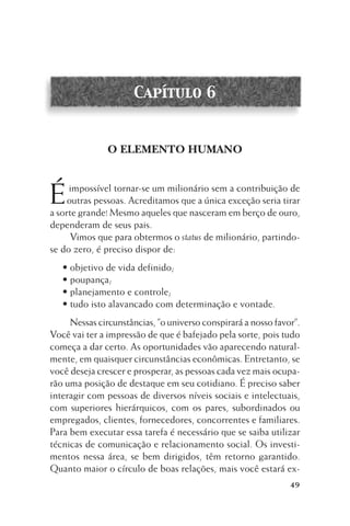 Capítulo 6

O ELEMENTO HUMANO

É

impossível tornar-se um milionário sem a contribuição de
outras pessoas. Acreditamos que a única exceção seria tirar
a sorte grande! Mesmo aqueles que nasceram em berço de ouro,
dependeram de seus pais.
Vimos que para obtermos o status de milionário, partindose do zero, é preciso dispor de:
• objetivo de vida definido;
• poupança;
• planejamento e controle;
• tudo isto alavancado com determinação e vontade.
Nessas circunstâncias, ”o universo conspirará a nosso favor”.
Você vai ter a impressão de que é bafejado pela sorte, pois tudo
começa a dar certo. As oportunidades vão aparecendo naturalmente, em quaisquer circunstâncias econômicas. Entretanto, se
você deseja crescer e prosperar, as pessoas cada vez mais ocuparão uma posição de destaque em seu cotidiano. É preciso saber
interagir com pessoas de diversos níveis sociais e intelectuais,
com superiores hierárquicos, com os pares, subordinados ou
empregados, clientes, fornecedores, concorrentes e familiares.
Para bem executar essa tarefa é necessário que se saiba utilizar
técnicas de comunicação e relacionamento social. Os investimentos nessa área, se bem dirigidos, têm retorno garantido.
Quanto maior o círculo de boas relações, mais você estará ex49

 