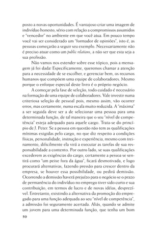 posto a novas oportunidades. É vantajoso criar uma imagem de
indivíduo honesto, sério com relação a compromissos assumidos
e “vencedor” no ambiente em que você atua. Em pouco tempo
você vai ser considerado um “formador de opiniões”, isto é, as
pessoas começarão a seguir seu exemplo. Necessariamente não
é preciso atuar como um public relations, a não ser que esta seja a
sua profissão.
Não vamos nos estender sobre esse tópico, pois a mensagem já foi dada! Especificamente, queremos chamar a atenção
para a necessidade de se escolher, e gerenciar bem, os recursos
humanos que compõem uma equipe de colaboradores. Mesmo
porque o enfoque especial deste livro é o próprio negócio.
A começar pela fase de seleção, todo cuidado é necessário
na formação de uma equipe de colaboradores. Vale investir numa
criteriosa seleção de pessoal pois, mesmo assim, vão ocorrer
erros, mas certamente, numa escala muito reduzida. A “máxima”
a ser seguida deve ser a de selecionar uma pessoa para uma
determinada função, de tal maneira que o seu “nível de competência” esteja adequado para aquele cargo. Trata-se do princípio de J. Peter. Se a pessoa em questão não tem as qualificações
mínimas exigidas pelo cargo, no que diz respeito a condições
físicas, personalidade, instrução e experiência, mesmo com treinamento, dificilmente ela virá a executar as tarefas de sua responsabilidade a contento. Por outro lado, se suas qualificações
excederem as exigências do cargo, certamente a pessoa se sentirá como “um peixe fora da água”, ficará desmotivada, e logo
procurará alternativas, fazendo pressão para crescer dentro da
empresa, se houver essa possibilidade, ou pedirá demissão.
Ocorrendo a demissão haverá prejuízo para o negócio se o prazo
de permanência do indivíduo no emprego tiver sido curto e sua
contribuição, em termos de lucro e de novas idéias, desprezível. Entretanto, existindo a alternativa da promoção do empregado para uma função adequada ao seu “nível de competência”,
a admissão foi seguramente acertada. Aliás, quando se admite
um jovem para uma determinada função, que tenha um bom
50

 