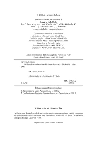 © 2001 de Hermano Barbosa
Direitos desta edição reservados à
Livraria Nobel S.A.
Rua Pedroso Alvarenga, 1046 / 9º andar – 04531-004 – São Paulo, SP
Fone: (11) 3706-1466 – Fax: (11) 3706-1462
e-mail: ednobel@livrarianobel.com.br
Coordenação editorial: Mirna Gleich
Assistência editorial: Maria Elisa Bifano
Produção gráfica: Fábio Cardoso/Mirian Cunha
Revisão: Luciana Abud e Maria Aparecida Amaral
Capa: Marta Cerqueira Leite
Editoração eletrônica: AGA ESTÚDIO
Impressão: Paym Gráfica e Editora Ltda.

Dados Internacionais de Catalogação na Publicação (CIP)
(Câmara Brasileira do Livro, SP, Brasil)
Barbosa, Hermano
Milionário aos cinqüenta / Hermano Barbosa. – São Paulo: Nobel,
2001.
ISBN 85-213-1181-8
1. Aposentadoria 2. Milionários I. Título.
CDD-658.3132
-650.12

01-2638
Índices para catálogo sistemático:

1. Aposentadoria verde: Administração 658.3132
2. Candidatos a milionários: Sucesso financeiro: Administração 650.12

É PROIBIDA A REPRODUÇÃO
Nenhuma parte desta obra poderá ser reproduzida, copiada, transcrita ou mesmo transmitida
por meios eletrônicos ou gravações, sem a permissão, por escrito, do editor. Os infratores
serão punidos pela Lei no 9.610/98.
Impresso no Brasil/Printed in Brazil

 