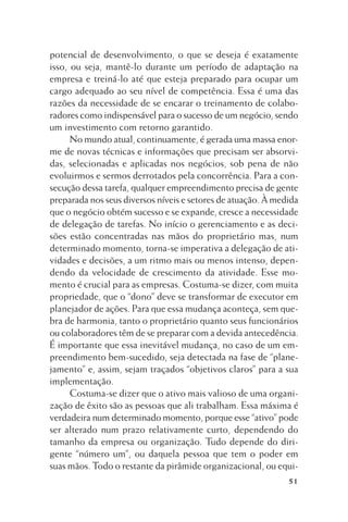potencial de desenvolvimento, o que se deseja é exatamente
isso, ou seja, mantê-lo durante um período de adaptação na
empresa e treiná-lo até que esteja preparado para ocupar um
cargo adequado ao seu nível de competência. Essa é uma das
razões da necessidade de se encarar o treinamento de colaboradores como indispensável para o sucesso de um negócio, sendo
um investimento com retorno garantido.
No mundo atual, continuamente, é gerada uma massa enorme de novas técnicas e informações que precisam ser absorvidas, selecionadas e aplicadas nos negócios, sob pena de não
evoluirmos e sermos derrotados pela concorrência. Para a consecução dessa tarefa, qualquer empreendimento precisa de gente
preparada nos seus diversos níveis e setores de atuação. À medida
que o negócio obtém sucesso e se expande, cresce a necessidade
de delegação de tarefas. No início o gerenciamento e as decisões estão concentradas nas mãos do proprietário mas, num
determinado momento, torna-se imperativa a delegação de atividades e decisões, a um ritmo mais ou menos intenso, dependendo da velocidade de crescimento da atividade. Esse momento é crucial para as empresas. Costuma-se dizer, com muita
propriedade, que o “dono” deve se transformar de executor em
planejador de ações. Para que essa mudança aconteça, sem quebra de harmonia, tanto o proprietário quanto seus funcionários
ou colaboradores têm de se preparar com a devida antecedência.
É importante que essa inevitável mudança, no caso de um empreendimento bem-sucedido, seja detectada na fase de “planejamento” e, assim, sejam traçados “objetivos claros” para a sua
implementação.
Costuma-se dizer que o ativo mais valioso de uma organização de êxito são as pessoas que ali trabalham. Essa máxima é
verdadeira num determinado momento, porque esse “ativo” pode
ser alterado num prazo relativamente curto, dependendo do
tamanho da empresa ou organização. Tudo depende do dirigente “número um”, ou daquela pessoa que tem o poder em
suas mãos. Todo o restante da pirâmide organizacional, ou equi51

 