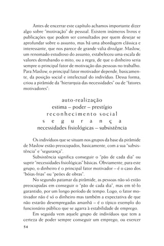 Antes de encerrar este capítulo achamos importante dizer
algo sobre “motivação” de pessoal. Existem inúmeros livros e
publicações que podem ser consultados por quem desejar se
aprofundar sobre o assunto, mas há uma abordagem clássica e
interessante, que nos parece de grande valia divulgar. Maslow,
um renomado estudioso do assunto, estabeleceu uma escala de
valores derrubando o mito, ou a regra, de que o dinheiro seria
sempre o principal fator de motivação das pessoas no trabalho.
Para Maslow, o principal fator motivador depende, basicamente, da posição social e intelectual do indivíduo. Dessa forma,
criou a pirâmide da “hierarquia das necessidades” ou de “fatores
motivadores”:

auto-realização
estima – poder – prestígio
reconhecimento social
s e g u r a n ç a
necessidades fisiológicas – subsistência
Os indivíduos que se situam nos grupos da base da pirâmide
de Maslow estão preocupados, basicamente, com a sua “subsistência” e “segurança”.
Subsistência significa conseguir o “pão de cada dia” ou
suprir “necessidades fisiológicas” básicas. Obviamente, para este
grupo, o dinheiro é o principal fator motivador – é o caso dos
“bóias-frias” ou “peões de obras”.
No segundo patamar da pirâmide, as pessoas não só estão
preocupadas em conseguir o “pão de cada dia”, mas em tê-lo
garantido, por um longo período de tempo. Logo, o fator motivador não é só o dinheiro mas também a expectativa de que
não estarão desempregadas amanhã – é o típico exemplo do
funcionário público que se agarra à estabilidade de emprego.
Em seguida vem aquele grupo de indivíduos que tem a
certeza de poder sempre conseguir um emprego, ou exercer
54

 