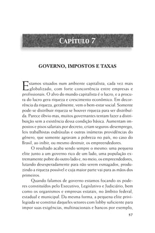 Capítulo 7

GOVERNO, IMPOSTOS E TAXAS

E

stamos situados num ambiente capitalista, cada vez mais
globalizado, com forte concorrência entre empresas e
profissionais. O alvo do mundo capitalista é o lucro, e a procura do lucro gera riqueza e crescimento econômico. Em decorrência da riqueza, geralmente, vem o bem-estar social. Somente
pode-se distribuir riqueza se houver riqueza para ser distribuída. Parece óbvio mas, muitos governantes tentam fazer a distribuição sem a existência dessa condição básica. Aumentam impostos e pisos salariais por decreto, criam seguros-desemprego,
leis trabalhistas esdrúxulas e outras inúmeras providências do
gênero, que somente agravam a pobreza no país, no caso do
Brasil, ao inibir, ou mesmo destruir, os empreendedores.
O resultado acaba sendo sempre o mesmo: uma pequena
elite junto a um governo rico de um lado, uma população extremamente pobre do outro lado e, no meio, os empreendedores,
lutando desesperadamente para não serem esmagados, produzindo a riqueza possível e cuja maior parte vai para as mãos dos
primeiros.
Quando falamos de governo estamos focando os poderes constituídos pelo Executivo, Legislativo e Judiciário, bem
como os organismos e empresas estatais, no âmbito federal,
estadual e municipal. Da mesma forma, a pequena elite privilegiada se constitui daqueles setores com lobby suficiente para
impor suas exigências, multinacionais e bancos por exemplo,
57

 