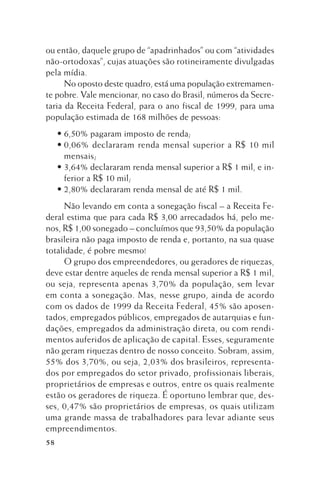 ou então, daquele grupo de “apadrinhados” ou com “atividades
não-ortodoxas”, cujas atuações são rotineiramente divulgadas
pela mídia.
No oposto deste quadro, está uma população extremamente pobre. Vale mencionar, no caso do Brasil, números da Secretaria da Receita Federal, para o ano fiscal de 1999, para uma
população estimada de 168 milhões de pessoas:
• 6,50% pagaram imposto de renda;
• 0,06% declararam renda mensal superior a R$ 10 mil
mensais;
• 3,64% declararam renda mensal superior a R$ 1 mil, e inferior a R$ 10 mil;
• 2,80% declararam renda mensal de até R$ 1 mil.
Não levando em conta a sonegação fiscal – a Receita Federal estima que para cada R$ 3,00 arrecadados há, pelo menos, R$ 1,00 sonegado – concluímos que 93,50% da população
brasileira não paga imposto de renda e, portanto, na sua quase
totalidade, é pobre mesmo!
O grupo dos empreendedores, ou geradores de riquezas,
deve estar dentre aqueles de renda mensal superior a R$ 1 mil,
ou seja, representa apenas 3,70% da população, sem levar
em conta a sonegação. Mas, nesse grupo, ainda de acordo
com os dados de 1999 da Receita Federal, 45% são aposentados, empregados públicos, empregados de autarquias e fundações, empregados da administração direta, ou com rendimentos auferidos de aplicação de capital. Esses, seguramente
não geram riquezas dentro de nosso conceito. Sobram, assim,
55% dos 3,70%, ou seja, 2,03% dos brasileiros, representados por empregados do setor privado, profissionais liberais,
proprietários de empresas e outros, entre os quais realmente
estão os geradores de riqueza. É oportuno lembrar que, desses, 0,47% são proprietários de empresas, os quais utilizam
uma grande massa de trabalhadores para levar adiante seus
empreendimentos.
58

 