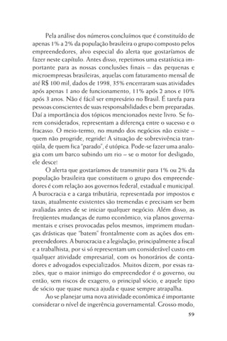 Pela análise dos números concluímos que é constituído de
apenas 1% a 2% da população brasileira o grupo composto pelos
empreendedores, alvo especial do alerta que gostaríamos de
fazer neste capítulo. Antes disso, repetimos uma estatística importante para as nossas conclusões finais – das pequenas e
microempresas brasileiras, aquelas com faturamento mensal de
até R$ 100 mil, dados de 1998, 35% encerraram suas atividades
após apenas 1 ano de funcionamento, 11% após 2 anos e 10%
após 3 anos. Não é fácil ser empresário no Brasil. É tarefa para
pessoas conscientes de suas responsabilidades e bem preparadas.
Daí a importância dos tópicos mencionados neste livro. Se forem considerados, representam a diferença entre o sucesso e o
fracasso. O meio-termo, no mundo dos negócios não existe –
quem não progride, regride! A situação de sobrevivência tranqüila, de quem fica “parado”, é utópica. Pode-se fazer uma analogia com um barco subindo um rio – se o motor for desligado,
ele desce!
O alerta que gostaríamos de transmitir para 1% ou 2% da
população brasileira que constituem o grupo dos empreendedores é com relação aos governos federal, estadual e municipal.
A burocracia e a carga tributária, representada por impostos e
taxas, atualmente existentes são tremendas e precisam ser bem
avaliadas antes de se iniciar qualquer negócio. Além disso, as
freqüentes mudanças de rumo econômico, via planos governamentais e crises provocadas pelos mesmos, imprimem mudanças drásticas que “batem” frontalmente com as ações dos empreendedores. A burocracia e a legislação, principalmente a fiscal
e a trabalhista, por si só representam um considerável custo em
qualquer atividade empresarial, com os honorários de contadores e advogados especializados. Muitos dizem, por essas razões, que o maior inimigo do empreendedor é o governo, ou
então, sem riscos de exagero, o principal sócio, e aquele tipo
de sócio que quase nunca ajuda e quase sempre atrapalha.
Ao se planejar uma nova atividade econômica é importante
considerar o nível de ingerência governamental. Grosso modo,
59

 