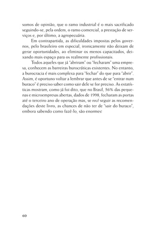 somos de opinião, que o ramo industrial é o mais sacrificado
seguindo-se, pela ordem, o ramo comercial, a prestação de serviços e, por último, a agropecuária.
Em contrapartida, as dificuldades impostas pelos governos, pelo brasileiro em especial, ironicamente não deixam de
gerar oportunidades, ao eliminar os menos capacitados, deixando mais espaço para os realmente profissionais.
Todos aqueles que já “abriram” ou “fecharam” uma empresa, conhecem as barreiras burocráticas existentes. No entanto,
a burocracia é mais complexa para “fechar” do que para “abrir”.
Assim, é oportuno voltar a lembrar que antes de se “entrar num
buraco” é preciso saber como sair dele se for preciso. As estatísticas mostram, como já foi dito, que no Brasil, 56% das pequenas e microempresas abertas, dados de 1998, fecharam as portas
até o terceiro ano de operação mas, se você seguir as recomendações deste livro, as chances de não ter de “sair do buraco”,
embora sabendo como fazê-lo, são enormes!

60

 