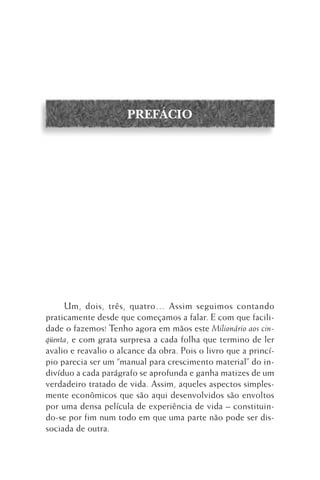 PREFÁCIO

Um, dois, três, quatro… Assim seguimos contando
praticamente desde que começamos a falar. E com que facilidade o fazemos! Tenho agora em mãos este Milionário aos cinqüenta, e com grata surpresa a cada folha que termino de ler
avalio e reavalio o alcance da obra. Pois o livro que a princípio parecia ser um “manual para crescimento material” do indivíduo a cada parágrafo se aprofunda e ganha matizes de um
verdadeiro tratado de vida. Assim, aqueles aspectos simplesmente econômicos que são aqui desenvolvidos são envoltos
por uma densa película de experiência de vida – constituindo-se por fim num todo em que uma parte não pode ser dissociada de outra.

 