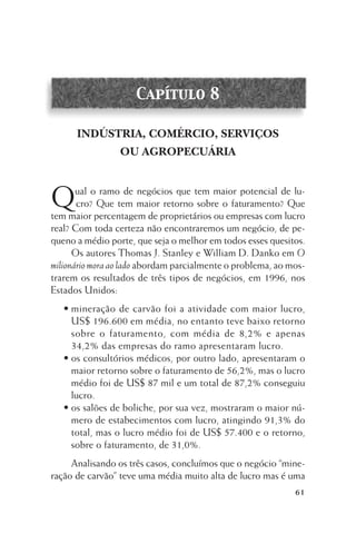 Capítulo 8
INDÚSTRIA, COMÉRCIO, SERVIÇOS
OU AGROPECUÁRIA

Q

ual o ramo de negócios que tem maior potencial de lucro? Que tem maior retorno sobre o faturamento? Que
tem maior percentagem de proprietários ou empresas com lucro
real? Com toda certeza não encontraremos um negócio, de pequeno a médio porte, que seja o melhor em todos esses quesitos.
Os autores Thomas J. Stanley e William D. Danko em O
milionário mora ao lado abordam parcialmente o problema, ao mostrarem os resultados de três tipos de negócios, em 1996, nos
Estados Unidos:
• mineração de carvão foi a atividade com maior lucro,
US$ 196.600 em média, no entanto teve baixo retorno
sobre o faturamento, com média de 8,2% e apenas
34,2% das empresas do ramo apresentaram lucro.
• os consultórios médicos, por outro lado, apresentaram o
maior retorno sobre o faturamento de 56,2%, mas o lucro
médio foi de US$ 87 mil e um total de 87,2% conseguiu
lucro.
• os salões de boliche, por sua vez, mostraram o maior número de estabecimentos com lucro, atingindo 91,3% do
total, mas o lucro médio foi de US$ 57.400 e o retorno,
sobre o faturamento, de 31,0%.
Analisando os três casos, concluímos que o negócio “mineração de carvão” teve uma média muito alta de lucro mas é uma
61

 