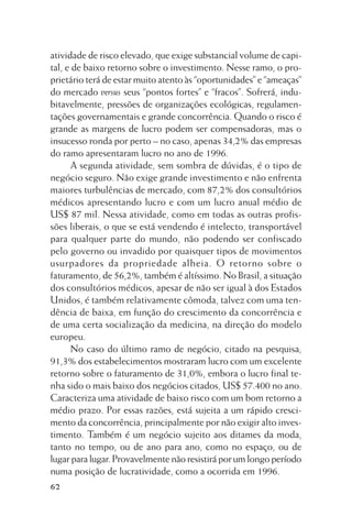 atividade de risco elevado, que exige substancial volume de capital, e de baixo retorno sobre o investimento. Nesse ramo, o proprietário terá de estar muito atento às “oportunidades” e “ameaças”
do mercado versus seus “pontos fortes” e “fracos”. Sofrerá, indubitavelmente, pressões de organizações ecológicas, regulamentações governamentais e grande concorrência. Quando o risco é
grande as margens de lucro podem ser compensadoras, mas o
insucesso ronda por perto – no caso, apenas 34,2% das empresas
do ramo apresentaram lucro no ano de 1996.
A segunda atividade, sem sombra de dúvidas, é o tipo de
negócio seguro. Não exige grande investimento e não enfrenta
maiores turbulências de mercado, com 87,2% dos consultórios
médicos apresentando lucro e com um lucro anual médio de
US$ 87 mil. Nessa atividade, como em todas as outras profissões liberais, o que se está vendendo é intelecto, transportável
para qualquer parte do mundo, não podendo ser confiscado
pelo governo ou invadido por quaisquer tipos de movimentos
usurpadores da propriedade alheia. O retorno sobre o
faturamento, de 56,2%, também é altíssimo. No Brasil, a situação
dos consultórios médicos, apesar de não ser igual à dos Estados
Unidos, é também relativamente cômoda, talvez com uma tendência de baixa, em função do crescimento da concorrência e
de uma certa socialização da medicina, na direção do modelo
europeu.
No caso do último ramo de negócio, citado na pesquisa,
91,3% dos estabelecimentos mostraram lucro com um excelente
retorno sobre o faturamento de 31,0%, embora o lucro final tenha sido o mais baixo dos negócios citados, US$ 57.400 no ano.
Caracteriza uma atividade de baixo risco com um bom retorno a
médio prazo. Por essas razões, está sujeita a um rápido crescimento da concorrência, principalmente por não exigir alto investimento. Também é um negócio sujeito aos ditames da moda,
tanto no tempo, ou de ano para ano, como no espaço, ou de
lugar para lugar. Provavelmente não resistirá por um longo período
numa posição de lucratividade, como a ocorrida em 1996.
62

 