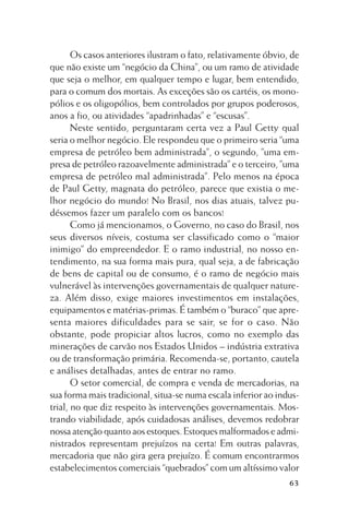 Os casos anteriores ilustram o fato, relativamente óbvio, de
que não existe um “negócio da China”, ou um ramo de atividade
que seja o melhor, em qualquer tempo e lugar, bem entendido,
para o comum dos mortais. As exceções são os cartéis, os monopólios e os oligopólios, bem controlados por grupos poderosos,
anos a fio, ou atividades “apadrinhadas” e “escusas”.
Neste sentido, perguntaram certa vez a Paul Getty qual
seria o melhor negócio. Ele respondeu que o primeiro seria “uma
empresa de petróleo bem administrada”, o segundo, ”uma empresa de petróleo razoavelmente administrada” e o terceiro, ”uma
empresa de petróleo mal administrada”. Pelo menos na época
de Paul Getty, magnata do petróleo, parece que existia o melhor negócio do mundo! No Brasil, nos dias atuais, talvez pudéssemos fazer um paralelo com os bancos!
Como já mencionamos, o Governo, no caso do Brasil, nos
seus diversos níveis, costuma ser classificado como o “maior
inimigo” do empreendedor. E o ramo industrial, no nosso entendimento, na sua forma mais pura, qual seja, a de fabricação
de bens de capital ou de consumo, é o ramo de negócio mais
vulnerável às intervenções governamentais de qualquer natureza. Além disso, exige maiores investimentos em instalações,
equipamentos e matérias-primas. É também o “buraco” que apresenta maiores dificuldades para se sair, se for o caso. Não
obstante, pode propiciar altos lucros, como no exemplo das
minerações de carvão nos Estados Unidos – indústria extrativa
ou de transformação primária. Recomenda-se, portanto, cautela
e análises detalhadas, antes de entrar no ramo.
O setor comercial, de compra e venda de mercadorias, na
sua forma mais tradicional, situa-se numa escala inferior ao industrial, no que diz respeito às intervenções governamentais. Mostrando viabilidade, após cuidadosas análises, devemos redobrar
nossa atenção quanto aos estoques. Estoques malformados e administrados representam prejuízos na certa! Em outras palavras,
mercadoria que não gira gera prejuízo. É comum encontrarmos
estabelecimentos comerciais “quebrados” com um altíssimo valor
63

 