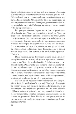 de mercadorias em estoque constante de seus balanços. Acontece
que esse estoque somente tem valor nos balanços, pois na realidade nada vale, por ser representado por itens obsoletos ou sem
demanda no mercado. Um exemplo típico da necessidade de
uma empresa ser excelente na formação e gerenciamento de estoques, condição imprescindível para o seu sucesso, está nas grandes
redes de supermercados.
Em qualquer ramo de negócios é de suma importância a
identificação das “áreas de resultados críticos” ou “áreas de
excelência”, definidas no capítulo anterior. Essas “áreas”, como
o próprio nome diz, representam aquelas atividades em que
precisamos ter desempenho excelente, para alcançar o sucesso.
No caso do exemplo dos supermercados, uma área de resultado crítico, ou de excelência, é justamente a de gerenciamento
de estoques. E na indústria de bens de capital, qual seria uma
área de excelência? Sem dúvida, a da “qualidade do produto”
fabricado.
Dessa maneira, antes de iniciarmos uma nova atividade,
para garantirmos o sucesso, é básico assegurarmos a nossa excelência nas “áreas de resultado crítico”, definidas para o empreendimento. Obviamente, esse conceito é perfeitamente válido para aquele que deseja ocupar uma posição de destaque ou
liderança na organização em que vai trabalhar como empregado,
isto é, o indivíduo terá de ser excelente nas áreas de resultado
crítico da seção, do departamento ou da própria empresa como
um todo, dependendo de seu nível ocupacional.
No caso de um negócio do ramo comercial, uma das prováveis áreas de resultado crítico, é a de “formação de equipes
de venda”. Como um exemplo típico, poderíamos citar o de
uma empresa que representa produtos de alto valor para um
público restrito e selecionado, em que a venda é feita diretamente por contato pessoal do vendedor no estabelecimento do
cliente em potencial. Sem dúvida, essa empresa precisa ser
excelente na contratação, treinamento e gerenciamento de vendedores externos.
64

 