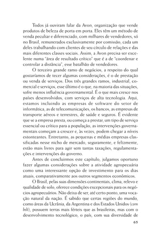 Todos já ouviram falar da Avon, organização que vende
produtos de beleza de porta em porta. Eles têm um método de
venda peculiar e diferenciado, com milhares de vendedores, só
no Brasil, remunerados exclusivamente por comissão, cada um
deles trabalhando com clientes de seu círculo de relações e das
mais diferentes classes sociais. Assim, a Avon precisa ser excelente numa “área de resultado crítico” que é a de “coordenar e
controlar a distância”, esse batalhão de vendedores.
O terceiro grande ramo de negócios, a respeito do qual
gostaríamos de tecer algumas considerações, é o de prestação
ou venda de serviços. Dos três grandes ramos, industrial, comercial e serviços, esse último é o que, na maioria das situações,
sofre menos influência governamental. É o que mais cresce nos
países desenvolvidos, com serviços de alta tecnologia. Aqui,
estamos incluindo as empresas de software do setor de
informática, as de telecomunicações, os bancos, as empresas de
transporte aéreos e terrestres, de saúde e seguros. É evidente
que se a empresa presta, ou começa a prestar, um tipo de serviço
essencial ou crítico para a população, as intervenções governamentais começam a crescer e, às vezes, podem chegar a níveis
estonteantes. Entretanto, as pequenas e médias empresas classificadas nesse nicho de mercado, seguramente, e felizmente,
estão mais livres para agir sem tantas taxações, regulamentações e intervenções do governo.
Antes de concluirmos este capítulo, julgamos oportuno
fazer algumas considerações sobre a atividade agropecuária
como uma interessante opção de investimento para os dias
atuais, comparativamente aos outros segmentos econômicos.
O Brasil, pelas suas dimensões continentais, clima, relevo e
qualidade de solo, oferece condições excepcionais para os negócios agropecuários. Não deixa de ser, até certo ponto, uma vocação natural da nação. É sabido que certas regiões do mundo,
como áreas da Ucrânia, da Argentina e dos Estados Unidos (corn
belt), possuem terras mais férteis que as brasileiras, mas com o
desenvolvimento tecnológico, o país, com sua diversidade de
65

 