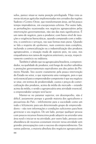 solos, parece situar-se numa posição privilegiada. Haja vista as
novas técnicas agrícolas implementadas nos cerrados das regiões
Sudeste e Centro-Oeste, que transformaram áreas, até há pouco
tempo improdutivas, em excepcionais celeiros. Por outro lado,
as perturbações ocasionadas nos negócios agropecuários pelas
intervenções governamentais, não são das mais significativas. É
um ramo de negócio, para o produtor, com baixo nível de taxações e exigências burocráticas, quando comparado com a indústria, o comércio e serviços, nas suas formas mais puras. Quando
se fala a respeito de agrobusiness, num contexto mais completo,
incluindo a comercialização ou a industrialização dos produtos
agropecuários, a situação muda de aspecto pois, no caso, nos
enquadramos nos ramos de negócios anteriores, ou seja, respectivamente comércio ou indústria.
Também é sabido que na agropecuária brasileira, o empreendedor, na qualidade de produtor, está longe de receber subsídios
e proteções governamentais equivalentes aos dos países do Primeiro Mundo. Isto ocorre exatamente pela pouca intervenção
do Estado no setor, o que representa uma vantagem, pois o que
será essencial para o empreendedor competente é que seu negócio
se situe, em termos de produtividade, custos e preços de comercialização dos produtos, acima da média do mercado – estando
acima da média, e sendo a agropecuária uma atividade essencial,
o empreendedor sempre terá lucro!
Manter-se no patamar superior, em desempenho, não é
difícil, justamente porque a grande maioria dos agricultores e
pecuaristas do País – infelizmente para a sociedade como um
todo e felizmente para um determinado grupo de empreendedores – não tem informações e condições suficientes para bem
gerenciar o seu negócio. De um lado, porque qualquer pessoa
com poucos recursos financeiros pode adquirir ou arrendar uma
área rural e iniciar-se na atividade; por outro lado, pessoas com
abundância de recursos costumam investir nessa atividade sem
grandes preocupações com o sucesso do empreendimento. Em
outras palavras, a maioria absoluta dos negócios agropecuários
66

 