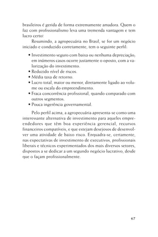 brasileiros é gerida de forma extremamente amadora. Quem o
faz com profissionalismo leva uma tremenda vantagem e tem
lucro certo!
Resumindo, a agropecuária no Brasil, se for um negócio
iniciado e conduzido corretamente, tem o seguinte perfil:
• Investimento seguro com baixa ou nenhuma depreciação;
em inúmeros casos ocorre justamente o oposto, com a valorização do investimento.
• Reduzido nível de riscos.
• Média taxa de retorno.
• Lucro total, maior ou menor, diretamente ligado ao volume ou escala do empreendimento.
• Fraca concorrência profissional, quando comparado com
outros segmentos.
• Pouca ingerência governamental.
Pelo perfil acima, a agropecuária apresenta-se como uma
interessante alternativa de investimento para aqueles empreendedores que têm boa experiência gerencial, recursos
financeiros compatíveis, e que estejam desejosos de desenvolver uma atividade de baixo risco. Enquadra-se, certamente,
nas expectativas de investimento de executivos, profissionais
liberais e técnicos experimentados dos mais diversos setores,
dispostos a se dedicar a um segundo negócio lucrativo, desde
que o façam profissionalmente.

67

 