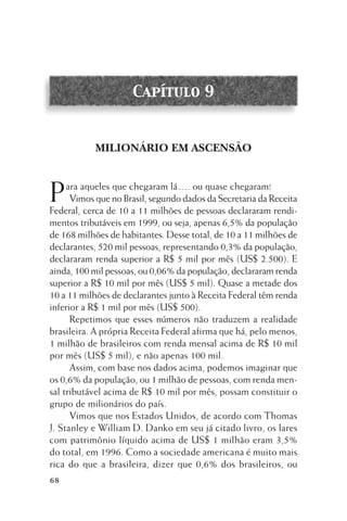 Capítulo 9

MILIONÁRIO EM ASCENSÃO

P

ara aqueles que chegaram lá…. ou quase chegaram!
Vimos que no Brasil, segundo dados da Secretaria da Receita
Federal, cerca de 10 a 11 milhões de pessoas declararam rendimentos tributáveis em 1999, ou seja, apenas 6,5% da população
de 168 milhões de habitantes. Desse total, de 10 a 11 milhões de
declarantes, 520 mil pessoas, representando 0,3% da população,
declararam renda superior a R$ 5 mil por mês (US$ 2.500). E
ainda, 100 mil pessoas, ou 0,06% da população, declararam renda
superior a R$ 10 mil por mês (US$ 5 mil). Quase a metade dos
10 a 11 milhões de declarantes junto à Receita Federal têm renda
inferior a R$ 1 mil por mês (US$ 500).
Repetimos que esses números não traduzem a realidade
brasileira. A própria Receita Federal afirma que há, pelo menos,
1 milhão de brasileiros com renda mensal acima de R$ 10 mil
por mês (US$ 5 mil), e não apenas 100 mil.
Assim, com base nos dados acima, podemos imaginar que
os 0,6% da população, ou 1 milhão de pessoas, com renda mensal tributável acima de R$ 10 mil por mês, possam constituir o
grupo de milionários do país.
Vimos que nos Estados Unidos, de acordo com Thomas
J. Stanley e William D. Danko em seu já citado livro, os lares
com patrimônio líquido acima de US$ 1 milhão eram 3,5%
do total, em 1996. Como a sociedade americana é muito mais
rica do que a brasileira, dizer que 0,6% dos brasileiros, ou
68

 