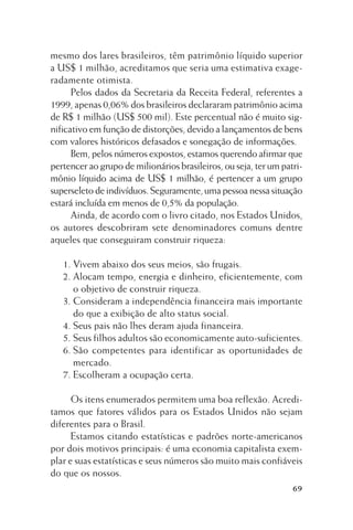 mesmo dos lares brasileiros, têm patrimônio líquido superior
a US$ 1 milhão, acreditamos que seria uma estimativa exageradamente otimista.
Pelos dados da Secretaria da Receita Federal, referentes a
1999, apenas 0,06% dos brasileiros declararam patrimônio acima
de R$ 1 milhão (US$ 500 mil). Este percentual não é muito significativo em função de distorções, devido a lançamentos de bens
com valores históricos defasados e sonegação de informações.
Bem, pelos números expostos, estamos querendo afirmar que
pertencer ao grupo de milionários brasileiros, ou seja, ter um patrimônio líquido acima de US$ 1 milhão, é pertencer a um grupo
superseleto de indivíduos. Seguramente, uma pessoa nessa situação
estará incluída em menos de 0,5% da população.
Ainda, de acordo com o livro citado, nos Estados Unidos,
os autores descobriram sete denominadores comuns dentre
aqueles que conseguiram construir riqueza:
1. Vivem abaixo dos seus meios, são frugais.
2. Alocam tempo, energia e dinheiro, eficientemente, com
o objetivo de construir riqueza.
3. Consideram a independência financeira mais importante
do que a exibição de alto status social.
4. Seus pais não lhes deram ajuda financeira.
5. Seus filhos adultos são economicamente auto-suficientes.
6. São competentes para identificar as oportunidades de
mercado.
7. Escolheram a ocupação certa.
Os itens enumerados permitem uma boa reflexão. Acreditamos que fatores válidos para os Estados Unidos não sejam
diferentes para o Brasil.
Estamos citando estatísticas e padrões norte-americanos
por dois motivos principais: é uma economia capitalista exemplar e suas estatísticas e seus números são muito mais confiáveis
do que os nossos.
69

 