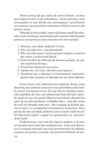 Temos certeza de que vários de nossos leitores, na faixa
dos cinqüenta anos, já são milionários e, neste momento, estão
preocupados (e sem dúvida essa preocupação é gratificante)
em conservar seu patrimônio milionário ou fazê-lo crescer sem
maiores riscos.
Voltando ao livro citado, vamos relacionar o perfil do milionário norte-americano, encontrado pelos autores. Selecionamos
apenas as características mais marcantes em nossa opinião:
1. Homens, com idade média de 57 anos.
2. Um, em cada cinco, está aposentado.
3. Três, em cada quatro, têm seu próprio negócio; a maioria
dos outros é profissional liberal.
4. Cerca de 80% são afluentes de primeira geração, ou seja,
não receberam herança.
5. Vivem bem abaixo de seus meios.
6. Apenas um, em cinco, não tem curso superior.
7. Acreditam que a educação é extremamente importante;
gastam altas quantias na educação de seus descendentes.
Com certeza, você, milionário aos cinqüenta, deseja, como
dissemos, não-somente conservar o seu patrimônio como fazêlo crescer sem maiores riscos. Por que não ter uma boa e merecida qualidade de vida, com substanciais horas de lazer, fazendo aquilo de que mais gosta? Quem se acostumou, durante boa
parte de sua vida produtiva, a trabalhar duro – uma das razões
de você ter chegado onde está – não consegue se dedicar apenas ao lazer e a acompanhar investimentos financeiros. Você
precisa de uma atividade produtiva para se sentir realmente feliz! Queremos sugerir a opção da agropecuária ou “aposentadoria verde”.
Evidentemente, esse ramo de negócios poderia, e deveria,
ser iniciado muito antes dos cinqüenta anos, como uma alternativa à ocupação principal, seja você um empresário da indústria,
comércio ou serviços, ou ainda, um profissional liberal, ou mes70

 