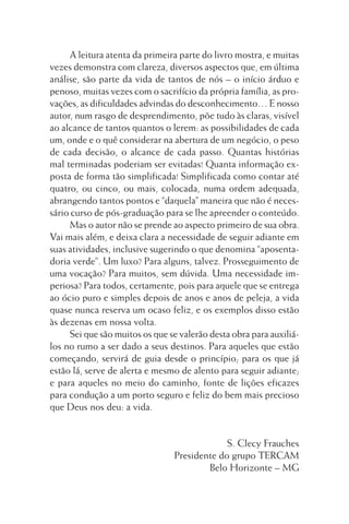 A leitura atenta da primeira parte do livro mostra, e muitas
vezes demonstra com clareza, diversos aspectos que, em última
análise, são parte da vida de tantos de nós – o início árduo e
penoso, muitas vezes com o sacrifício da própria família, as provações, as dificuldades advindas do desconhecimento… E nosso
autor, num rasgo de desprendimento, põe tudo às claras, visível
ao alcance de tantos quantos o lerem: as possibilidades de cada
um, onde e o quê considerar na abertura de um negócio, o peso
de cada decisão, o alcance de cada passo. Quantas histórias
mal terminadas poderiam ser evitadas! Quanta informação exposta de forma tão simplificada! Simplificada como contar até
quatro, ou cinco, ou mais, colocada, numa ordem adequada,
abrangendo tantos pontos e “daquela” maneira que não é necessário curso de pós-graduação para se lhe apreender o conteúdo.
Mas o autor não se prende ao aspecto primeiro de sua obra.
Vai mais além, e deixa clara a necessidade de seguir adiante em
suas atividades, inclusive sugerindo o que denomina “aposentadoria verde”. Um luxo? Para alguns, talvez. Prosseguimento de
uma vocação? Para muitos, sem dúvida. Uma necessidade imperiosa? Para todos, certamente, pois para aquele que se entrega
ao ócio puro e simples depois de anos e anos de peleja, a vida
quase nunca reserva um ocaso feliz, e os exemplos disso estão
às dezenas em nossa volta.
Sei que são muitos os que se valerão desta obra para auxiliálos no rumo a ser dado a seus destinos. Para aqueles que estão
começando, servirá de guia desde o princípio; para os que já
estão lá, serve de alerta e mesmo de alento para seguir adiante;
e para aqueles no meio do caminho, fonte de lições eficazes
para condução a um porto seguro e feliz do bem mais precioso
que Deus nos deu: a vida.

S. Clecy Frauches
Presidente do grupo TERCAM
Belo Horizonte – MG

 