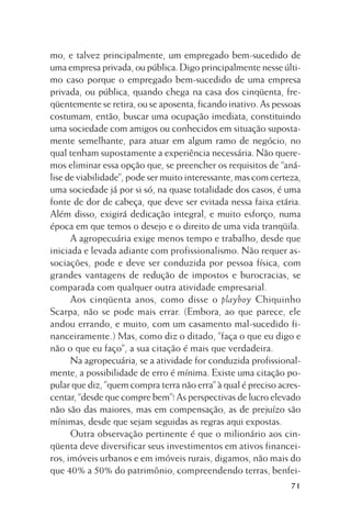 mo, e talvez principalmente, um empregado bem-sucedido de
uma empresa privada, ou pública. Digo principalmente nesse último caso porque o empregado bem-sucedido de uma empresa
privada, ou pública, quando chega na casa dos cinqüenta, freqüentemente se retira, ou se aposenta, ficando inativo. As pessoas
costumam, então, buscar uma ocupação imediata, constituindo
uma sociedade com amigos ou conhecidos em situação supostamente semelhante, para atuar em algum ramo de negócio, no
qual tenham supostamente a experiência necessária. Não queremos eliminar essa opção que, se preencher os requisitos de “análise de viabilidade”, pode ser muito interessante, mas com certeza,
uma sociedade já por si só, na quase totalidade dos casos, é uma
fonte de dor de cabeça, que deve ser evitada nessa faixa etária.
Além disso, exigirá dedicação integral, e muito esforço, numa
época em que temos o desejo e o direito de uma vida tranqüila.
A agropecuária exige menos tempo e trabalho, desde que
iniciada e levada adiante com profissionalismo. Não requer associações, pode e deve ser conduzida por pessoa física, com
grandes vantagens de redução de impostos e burocracias, se
comparada com qualquer outra atividade empresarial.
Aos cinqüenta anos, como disse o playboy Chiquinho
Scarpa, não se pode mais errar. (Embora, ao que parece, ele
andou errando, e muito, com um casamento mal-sucedido financeiramente.) Mas, como diz o ditado, ”faça o que eu digo e
não o que eu faço”, a sua citação é mais que verdadeira.
Na agropecuária, se a atividade for conduzida profissionalmente, a possibilidade de erro é mínima. Existe uma citação popular que diz, ”quem compra terra não erra” à qual é preciso acrescentar, “desde que compre bem”! As perspectivas de lucro elevado
não são das maiores, mas em compensação, as de prejuízo são
mínimas, desde que sejam seguidas as regras aqui expostas.
Outra observação pertinente é que o milionário aos cinqüenta deve diversificar seus investimentos em ativos financeiros, imóveis urbanos e em imóveis rurais, digamos, não mais do
que 40% a 50% do patrimônio, compreendendo terras, benfei71

 