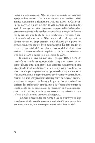 torias e equipamentos. Não se pode conduzir um negócio
agropecuário, com certeza de sucesso, sem recursos financeiros
abundantes a serem utilizados em ocasiões especiais. Caso contrário, corre-se o risco de cair na vala comum da maioria dos
agricultores e pecuaristas brasileiros, sempre endividados e obrigatoriamente tendo de vender seus produtos a preços aviltantes
nas épocas de grande oferta, para saldar compromissos financeiros recheados de juros. Não estamos dizendo que não se
devam tomar os empréstimos, subsidiados pelo governo,
costumeiramente oferecidos à agropecuária. De fato muitos os
fazem..., mas o ideal é que não se precise deles! Neste caso,
passam a ser um excelente negócio – faz-se o empréstimo a
uma taxa de X% e aplica-se a uma taxa de 2X%.
Falamos em investir não mais do que 40% a 50% do
patrimônio líquido na agropecuária, porque o grosso dos recursos deverá estar disponível não somente para permitir uma
situação de total estabilidade e segurança para o milionário,
mas também para aproveitar as oportunidades que aparecem.
Nessa fase da vida, a experiência e o conhecimento acumulados,
permitirão uma seleção eficaz dos negócios de ocasião que inevitavelmente surgem. Lembremos de que um dos denominadores
comuns dos milionários americanos é que “são competentes na
identificação das oportunidades de mercado”. Além da experiência e conhecimento, aos cinqüenta anos, temos mais tempo para
refletir e analisar uma proposta de negócio.
Também é preciso ter em mente a Lei de Murphy (“se algo
tem chance de dar errado, provavelmente dará”) que é pessimista,
em nossa opinião, mas muito pertinente nessa fase da vida.

72

 