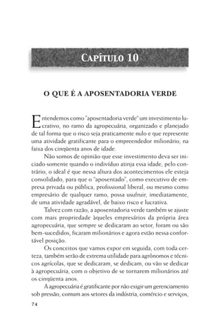 Capítulo 10

O QUE É A APOSENTADORIA VERDE

E

ntendemos como ”aposentadoria verde“ um investimento lucrativo, no ramo da agropecuária, organizado e planejado
de tal forma que o risco seja praticamente nulo e que represente
uma atividade gratificante para o empreendedor milionário, na
faixa dos cinqüenta anos de idade.
Não somos de opinião que esse investimento deva ser iniciado somente quando o indivíduo atinja essa idade, pelo contrário, o ideal é que nessa altura dos acontecimentos ele esteja
consolidado, para que o “aposentado”, como executivo de empresa privada ou pública, profissional liberal, ou mesmo como
empresário de qualquer ramo, possa usufruir, imediatamente,
de uma atividade agradável, de baixo risco e lucrativa.
Talvez com razão, a aposentadoria verde também se ajuste
com mais propriedade àqueles empresários da própria área
agropecuária, que sempre se dedicaram ao setor, foram ou são
bem-sucedidos, ficaram milionários e agora estão nessa confortável posição.
Os conceitos que vamos expor em seguida, com toda certeza, também serão de extrema utilidade para agrônomos e técnicos agrícolas, que se dedicaram, se dedicam, ou vão se dedicar
à agropecuária, com o objetivo de se tornarem milionários até
os cinqüenta anos.
A agropecuária é gratificante por não exigir um gerenciamento
sob pressão, comum aos setores da indústria, comércio e serviços,
74

 