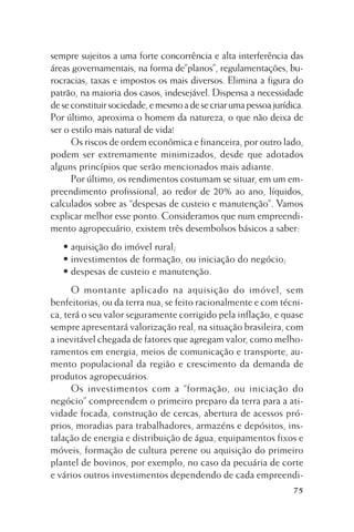 sempre sujeitos a uma forte concorrência e alta interferência das
áreas governamentais, na forma de”planos”, regulamentações, burocracias, taxas e impostos os mais diversos. Elimina a figura do
patrão, na maioria dos casos, indesejável. Dispensa a necessidade
de se constituir sociedade, e mesmo a de se criar uma pessoa jurídica.
Por último, aproxima o homem da natureza, o que não deixa de
ser o estilo mais natural de vida!
Os riscos de ordem econômica e financeira, por outro lado,
podem ser extremamente minimizados, desde que adotados
alguns princípios que serão mencionados mais adiante.
Por último, os rendimentos costumam se situar, em um empreendimento profissional, ao redor de 20% ao ano, líquidos,
calculados sobre as “despesas de custeio e manutenção”. Vamos
explicar melhor esse ponto. Consideramos que num empreendimento agropecuário, existem três desembolsos básicos a saber:
• aquisição do imóvel rural;
• investimentos de formação, ou iniciação do negócio;
• despesas de custeio e manutenção.
O montante aplicado na aquisição do imóvel, sem
benfeitorias, ou da terra nua, se feito racionalmente e com técnica, terá o seu valor seguramente corrigido pela inflação, e quase
sempre apresentará valorização real, na situação brasileira, com
a inevitável chegada de fatores que agregam valor, como melhoramentos em energia, meios de comunicação e transporte, aumento populacional da região e crescimento da demanda de
produtos agropecuários.
Os investimentos com a “formação, ou iniciação do
negócio” compreendem o primeiro preparo da terra para a atividade focada, construção de cercas, abertura de acessos próprios, moradias para trabalhadores, armazéns e depósitos, instalação de energia e distribuição de água, equipamentos fixos e
móveis, formação de cultura perene ou aquisição do primeiro
plantel de bovinos, por exemplo, no caso da pecuária de corte
e vários outros investimentos dependendo de cada empreendi75

 