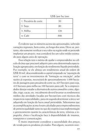 US$ /por ha /ano
1. Pecuária de corte

50

2. Soja

80

3. Milho

120

4. Café

500

É evidente que os números acima são aproximados, sofrendo
variações regionais, bem como, ao longo dos anos. Deve-se, portanto, não somente verificar o seu valor na região onde se pretende
implantar um projeto, mas considerá-los um valor médio estimado para alguns anos de operação.
Essa relação tem o mérito de ajudar o empreendedor no cálculo da área que precisará adquirir para uma determinada especialização agropecuária, em função do rendimento líquido pretendido.
Por exemplo, se ele almeja um rendimento anual da ordem de
US$ 50 mil, desconsiderando o capital empatado na “aquisição da
terra” e com os investimentos de “formação ou iniciação”, pelas
razões já expostas, necessitará de aproximadamente 1.000 hectares de pastagens para pecuária de corte ou, 625 hectares para soja,
415 hectares para milho ou 100 hectares para café. Se o empreendedor desejar estudar a alternativa de outros commodities como, algodão, trigo, cacau, etc. inicialmente deverá levantar os rendimentos
médios das atividades focadas por hectare/ano com técnicos das
respectivas especialidades, para em seguida determinar a área a ser
adquirida em função do lucro anual pretendido. Salientamos que
as exemplificações acima foram calculadas para empreendimentos
de primeira qualidade tanto no que diz respeito à sua implementação
e gerenciamento quanto às características da terra, relativas a topografia, clima e localização face à disponibilidade de insumos,
transportes e comunicações.
É muito importante considerar a sazonalidade dos preços
de venda para os produtos já citados. Para alguns, ocorrem siste77

 