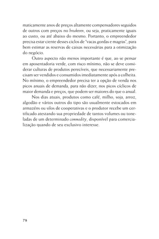 maticamente anos de preços altamente compensadores seguidos
de outros com preços no breakeven, ou seja, praticamente iguais
ao custo, ou até abaixo do mesmo. Portanto, o empreendedor
precisa estar ciente desses ciclos de “vacas gordas e magras”, para
bem estimar as reservas de caixas necessárias para a otimização
do negócio.
Outro aspecto não menos importante é que, ao se pensar
em aposentadoria verde, com risco mínimo, não se deve considerar culturas de produtos perecíveis, que necessariamente precisam ser vendidos e consumidos imediatamente após a colheita.
No mínimo, o empreendedor precisa ter a opção de venda nos
picos anuais de demanda, para não dizer, nos picos cíclicos de
maior demanda e preços, que podem ser maiores do que o anual.
Nos dias atuais, produtos como café, milho, soja, arroz,
algodão e vários outros do tipo são usualmente estocados em
armazéns ou silos de cooperativas e o produtor recebe um certificado atestando sua propriedade de tantos volumes ou toneladas de um determinado commodity, disponível para comercialização quando de seu exclusivo interesse.

78

 
