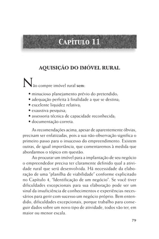 Capítulo 11

AQUISIÇÃO DO IMÓVEL RURAL

N

ão compre imóvel rural sem:

• minucioso planejamento prévio do pretendido;
• adequação perfeita à finalidade a que se destina;
• excelente liquidez relativa;
• exaustiva pesquisa;
• assessoria técnica de capacidade reconhecida;
• documentação correta.
As recomendações acima, apesar de aparentemente óbvias,
precisam ser enfatizadas, pois a sua não-observação significa o
primeiro passo para o insucesso do empreendimento. Existem
outras, de igual importância, que comentaremos à medida que
abordarmos o tópico em questão.
Ao procurar um imóvel para a implantação de seu negócio
o empreendedor precisa ter claramente definido qual a atividade rural que será desenvolvida. Há necessidade da elaboração de uma “planilha de viabilidade” conforme explicitado
no Capítulo 4, “Identificação de um negócio”. Se você tiver
dificuldades excepcionais para sua elaboração pode ser um
sinal da insuficiência de conhecimentos e experiências necessários para gerir com sucesso um negócio próprio. Bem entendido, dificuldades excepcionais, porque trabalho para conseguir dados sobre um novo tipo de atividade, todos vão ter, em
maior ou menor escala.
79

 